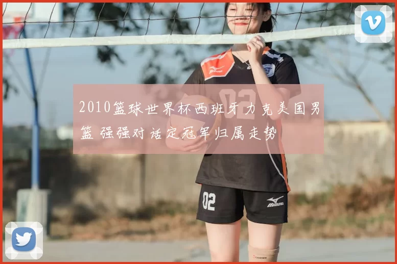 2010篮球世界杯西班牙力克美国男篮 强强对话定冠军归属走势