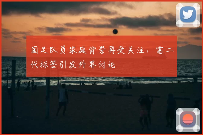 国足队员家庭背景再受关注，富二代标签引发外界讨论