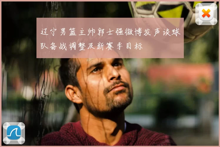 辽宁男篮主帅郭士强微博发声谈球队备战调整及新赛季目标