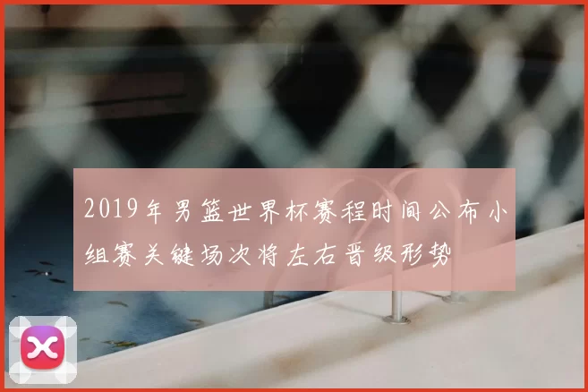 2019年男篮世界杯赛程时间公布小组赛关键场次将左右晋级形势