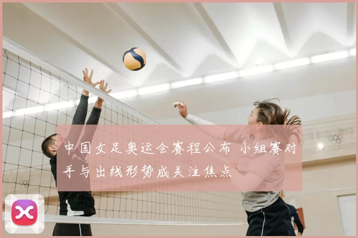 中国女足奥运会赛程公布 小组赛对手与出线形势成关注焦点