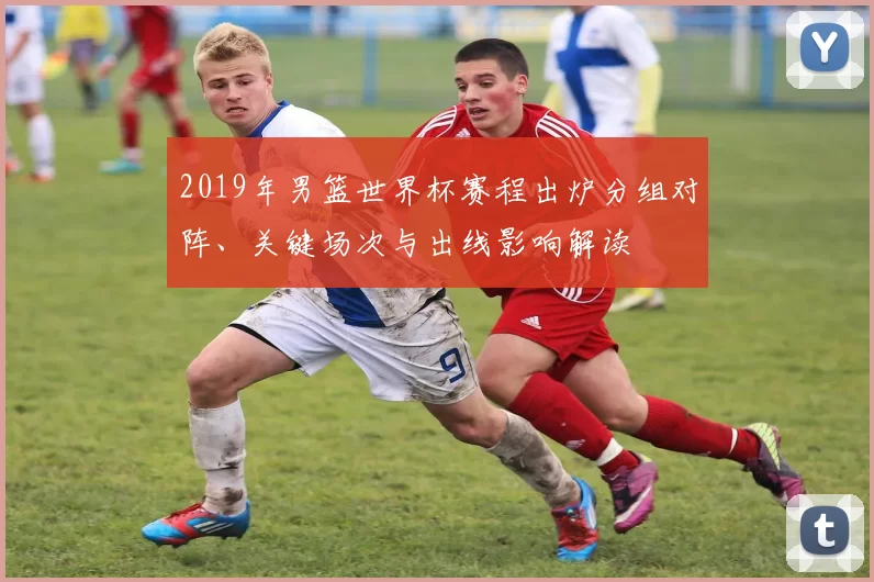 2019年男篮世界杯赛程出炉分组对阵、关键场次与出线影响解读