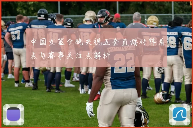 中国女篮今晚央视五套直播对阵看点与赛事关注点解析